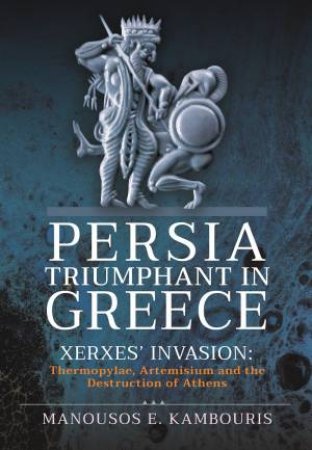 Persia Triumphant In Greece: Xerxes' Invasion: Thermopylae, Artemisium And The Destruction Of Athens by Manousos E. Kambouris