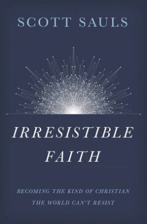 Irresistible Faith: Becoming The Kind Of Christian The World Can't Resist by Scott Sauls