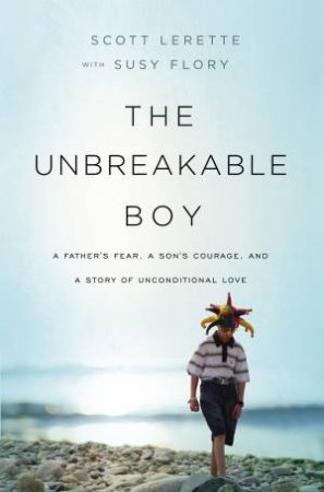 The Unbreakable Boy: A Father's Fear, A Son's Courage, And A Story Of Unconditional Love by Scott Michael LeRette & Susy Flory