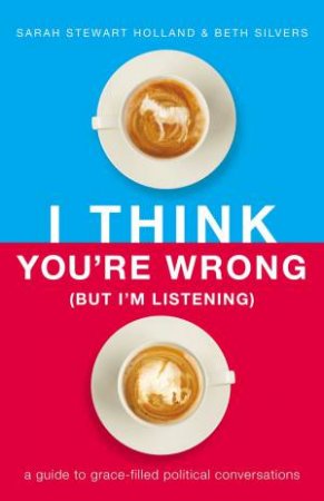 I Think You're Wrong (But I'm Listening): A Guide To Grace-Filled Political Conversations by Beth Silvers & Sarah Stewart Holland