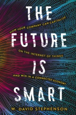 The Future Is Smart: How Your Company Can Capitalize On The Internet Of Things--and Win In A Connected Economy by W.David Stephenson