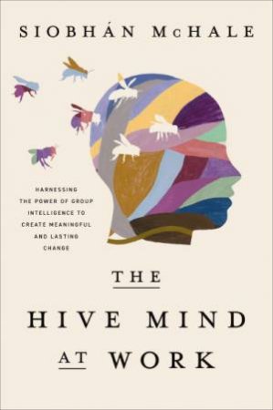 The Hive Mind At Work: Harnessing The Power Of Group Intelligence To Create Meaningful And Lasting Change by Siobhan McHale