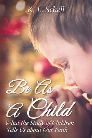 Be As A Child: What The Study Of Children Tells Us About Our Faith by K L Schell