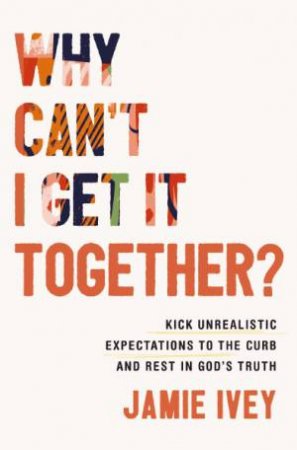 Why Cant I Get It Together: Kick Unrealistic Expectations To The Curb And Rest In God's Truth by Jamie Ivey