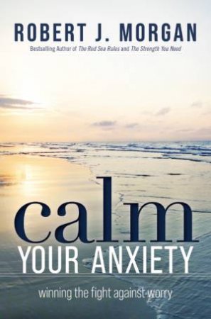 Calm Your Anxiety: Winning the Fight Against Worry by Robert J. Morgan