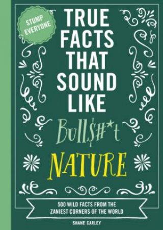 True Facts That Sound Like Bull$#*t: Nature 500 Wild Facts from the Zaniest Corners of the World by Shane Carley