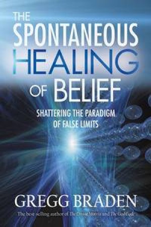 Spontaneous Healing Of Belief: Shattering the Paradigm of False Limits by Gregg Braden