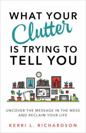 What Your Clutter Is Really Trying To Tell You: Uncover The Message In Your Mess And Reclaim Your Life by Kerri L. Richardson