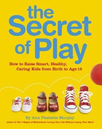 Secret of Play: How to raise bright, healthy, caring children from birth to age 12 by Anne Pleshette Murphy