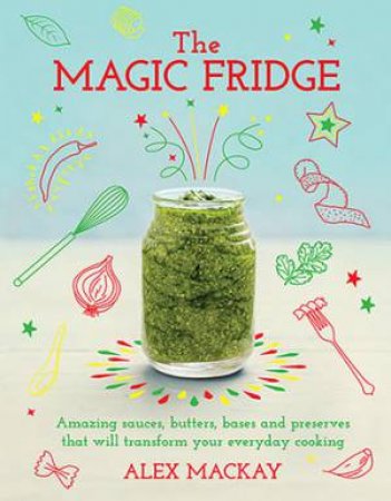 The Magic Fridge: Amazing Stocks, Sauces, Butters, Broths And Preserves That Will Transform Your Everyday Cooking by Alex Mackay