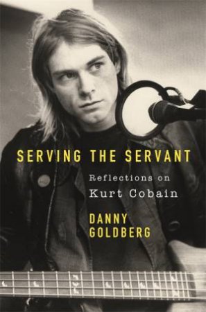 Serving The Servant: Remembering Kurt Cobain by Danny Goldberg