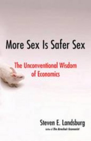 More Sex Is Safer Sex: The Unconventional Wisdom Of Economics by Steven E. Landsburg