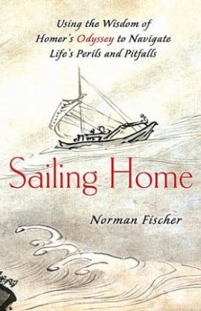 Sailing Home Using the Wisdom of Homer's Odessey to Navigate Life's Perils & Pitfalls by Norman Fischer