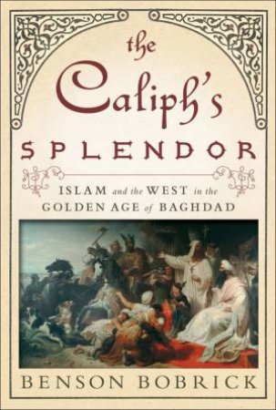 The Caliph's Splendor: Islam And The West In The Golden Age Of Baghdad by Benson Bobrick