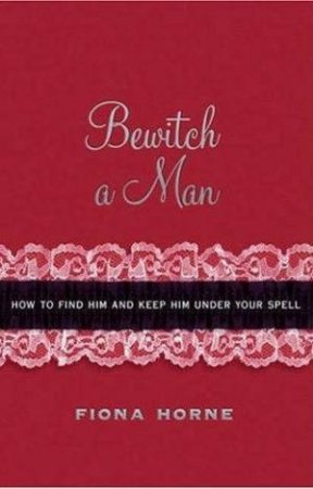 Bewitch A Man: How To Find Him And Keep Him Under Your Spell by Fiona Horne