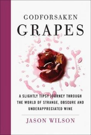 Godforsaken Grapes: A Slightly Tipsy Journey Through The World Of Strange, Obscure, And Underappreciated Wines by Jason Wilson