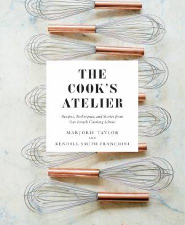 The Cook's Atelier: Recipes, Techniques, And Stories From Our French Cooking School by Marjorie Taylor