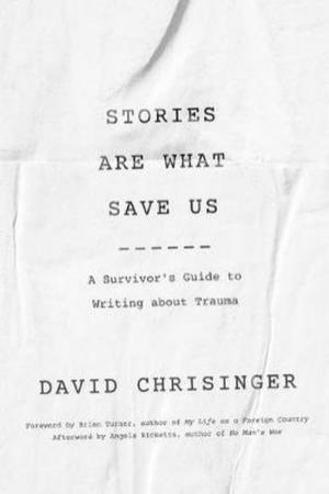 Stories Are What Save Us: A Survivor's Guide To Writing About Trauma by David Chrisinger