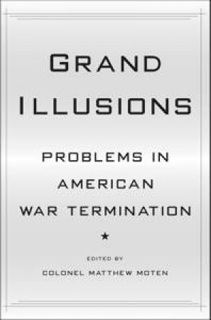 Grand Illusions: Problems In American War Termination by Matthew Moten