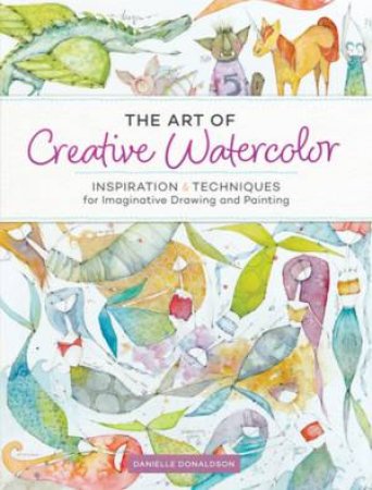 The Art Of Creative Watercolor: Inspiration & Techniques For Imaginative Drawing And Painting by Danielle Donaldson