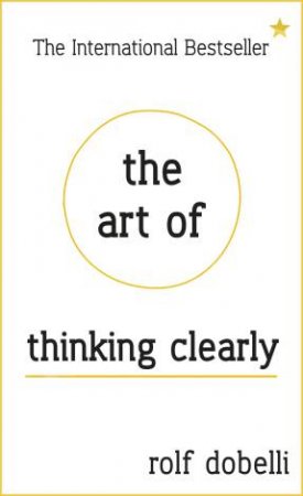 The Art of Thinking Clearly: Better Thinking, Better Decisions by Rolf Dobelli