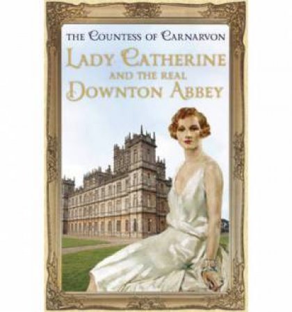 Lady Catherine and the Real Downton Abbey by The Countess Of Carnarvon