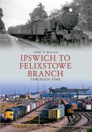 Ipswich to Felixstowe Branch Through Time by Andy T. Wallis