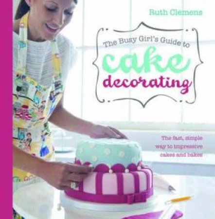 The Busy Girls Guide to Cake Decorating by Ruth Clemens