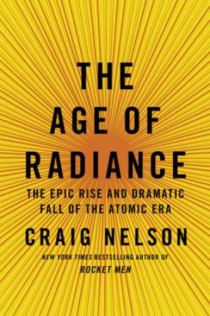 Age of Radiance: The Epic Rise and Dramatic Fall of the Atomic Era by Craig Nelson