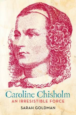 Caroline Chisholm: An Irresistible Force: How Caroline Chisholm Helped Shape a Nation by Sarah Goldman