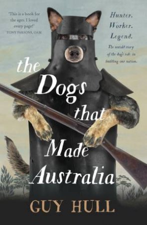 The Dogs That Made Australia: The Story Of The Dogs That Brought About Australia's Transformation From Starving Colony To Pastoral Powerhouse by Guy Hull