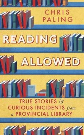 Reading Allowed: True Stories And Curious Incidents From A Provincial Library by Chris Paling