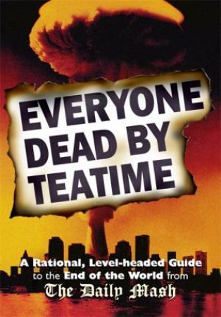 Everyone Dead By Teatime: A Rational, Level-Headed Guide To The End Of The World From The Daily Mash by Neil Rafferty & Paul Stokes