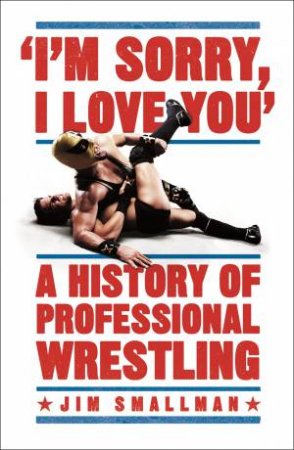 I'm Sorry, I Love You: A History of Professional Wrestling by Jim Smallman