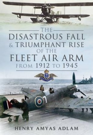 Disastrous Fall and Triumphant Rise of the Fleet Air Arm from 1912 to 1945 by AMYAS ADLAM HENRY