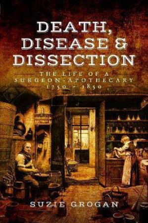 Death, Disease And Dissection: The Life Of A Surgeon Apothecary 1750-1850 by Suzie Grogan