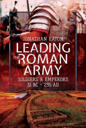 Leading The Roman Army: Soldiers And Emperors, 31 BC - 235 AD by Jonathan Mark Eaton