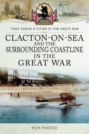 Clacton-On-Sea And The Surrounding Coastline In The Great War by Kenneth Porter