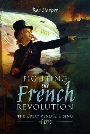 Fighting The French Revolution: The Great Vendee Rising Of 1793 by Rob Harper