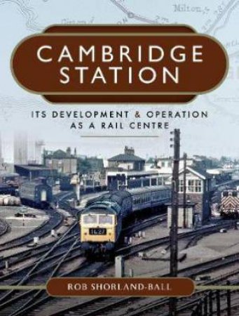 Cambridge Station: Its Development And Operation As A Rail Centre by Rob Shorland-Ball