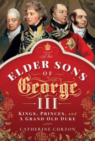 The Elder Sons Of George III: Kings, Princes And A Grand Old Duke by Catherine Curzon