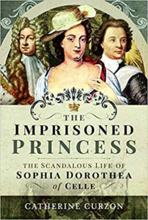 Imprisoned Princess: The Scandalous Life Of Sophia Dorothea Of Celle by Catherine Curzon