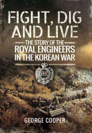 Fight, Dig and Live: The Story of the Royal Engineers in the Korean War by GEN. SIR GEORGE COOPER