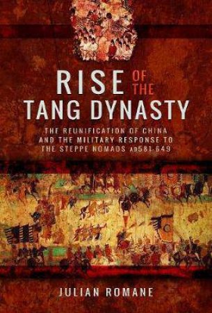 Rise Of The Tang Dynasty: The Reunification Of China And The Military Response To The Steppe Nomads (AD581-626) by JULIAN ROMANE