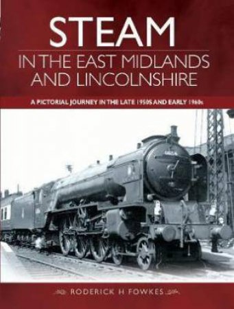 Steam In The East Midlands And Lincolnshire: A Pictorial Journey In The Late 1950s And Early 1960s by Roderick H. Fowkes