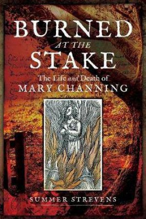 Burned At The Stake: The Life And Death Of Mary Channing by Summer Strevens