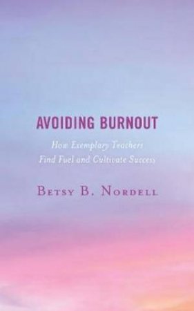 Avoiding Burnout: How Exemplary Teachers Find Fuel And Cultivate Success by Betsy B. Nordell