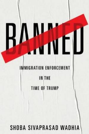 Banned: Immigration Enforcement In The Time Of Trump by Shoba Sivaprasad Wadhia