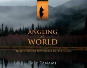 Angling The World: Ten Spectacular Adventures In Fly Fishing by Roy Tanami