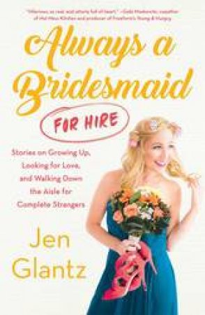 Always A Bridesmaid (For Hire): Stories On Growing Up, Looking For Love, And Walking Down The Aisle For Complete Strangers by Jen Glantz